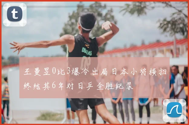 王曼昱0比3爆冷出局日本小将横扫终结其6年对日乒全胜纪录