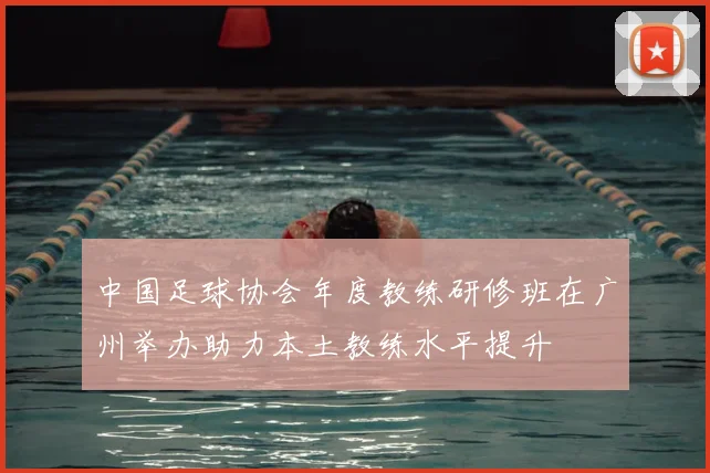 中国足球协会年度教练研修班在广州举办助力本土教练水平提升