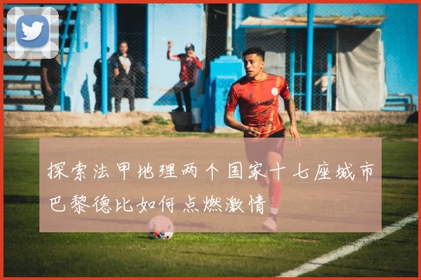 探索法甲地理两个国家十七座城市巴黎德比如何点燃激情