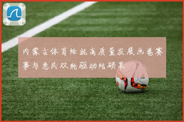 内蒙古体育绘就高质量发展画卷赛事与惠民双轮驱动结硕果