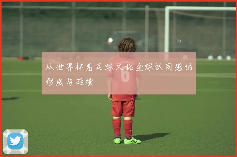 从世界杯看足球文化全球认同感的形成与延续