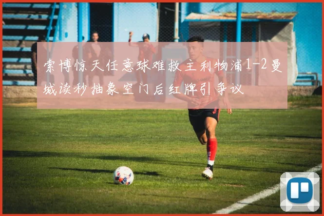 索博惊天任意球难救主利物浦1-2曼城读秒抽象空门后红牌引争议