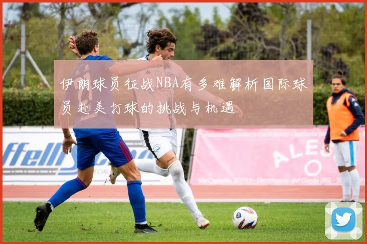 伊朗球员征战NBA有多难解析国际球员赴美打球的挑战与机遇