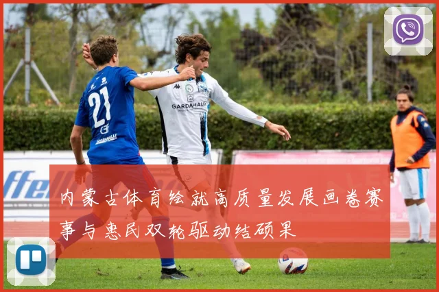 内蒙古体育绘就高质量发展画卷赛事与惠民双轮驱动结硕果