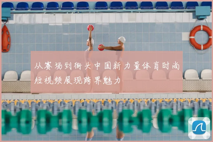 从赛场到街头中国新力量体育时尚短视频展现跨界魅力