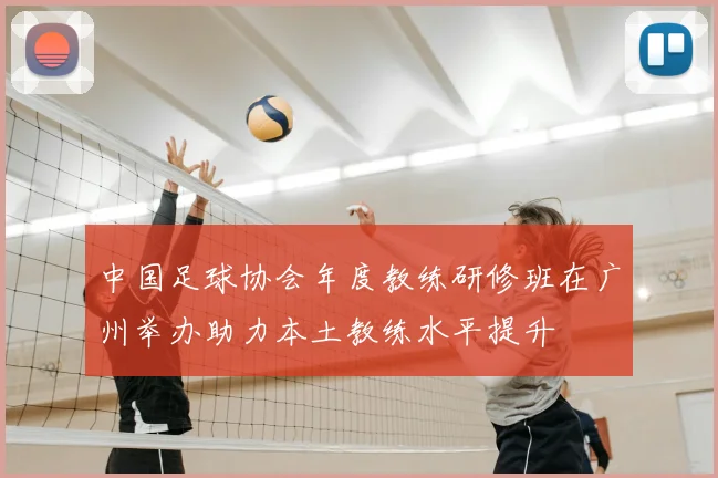 中国足球协会年度教练研修班在广州举办助力本土教练水平提升